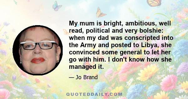 My mum is bright, ambitious, well read, political and very bolshie: when my dad was conscripted into the Army and posted to Libya, she convinced some general to let her go with him. I don't know how she managed it.