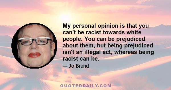 My personal opinion is that you can't be racist towards white people. You can be prejudiced about them, but being prejudiced isn't an illegal act, whereas being racist can be.