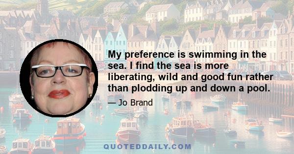 My preference is swimming in the sea. I find the sea is more liberating, wild and good fun rather than plodding up and down a pool.