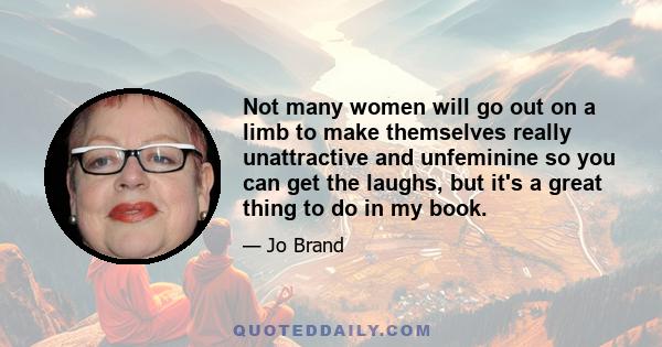 Not many women will go out on a limb to make themselves really unattractive and unfeminine so you can get the laughs, but it's a great thing to do in my book.