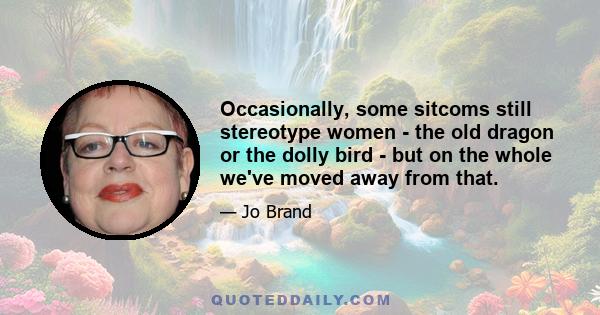 Occasionally, some sitcoms still stereotype women - the old dragon or the dolly bird - but on the whole we've moved away from that.