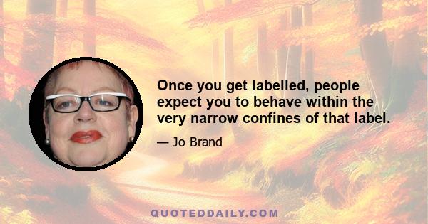 Once you get labelled, people expect you to behave within the very narrow confines of that label.