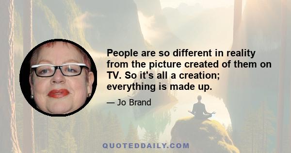 People are so different in reality from the picture created of them on TV. So it's all a creation; everything is made up.