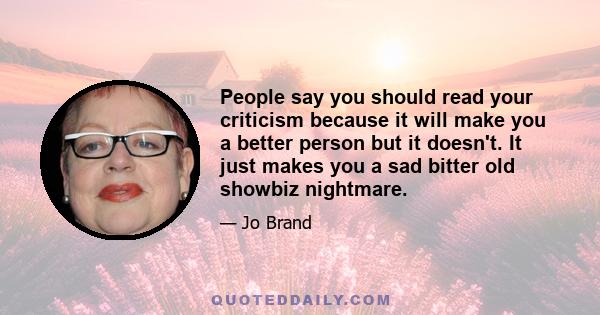 People say you should read your criticism because it will make you a better person but it doesn't. It just makes you a sad bitter old showbiz nightmare.