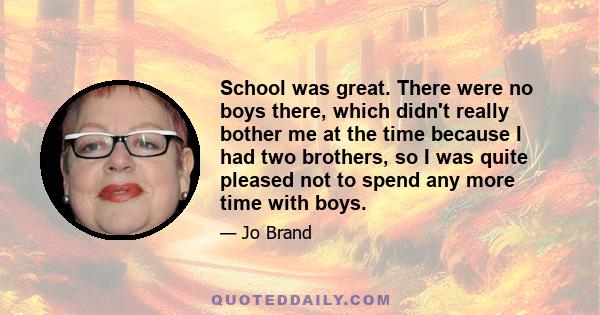 School was great. There were no boys there, which didn't really bother me at the time because I had two brothers, so I was quite pleased not to spend any more time with boys.