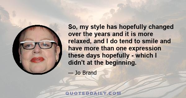 So, my style has hopefully changed over the years and it is more relaxed, and I do tend to smile and have more than one expression these days hopefully - which I didn't at the beginning.