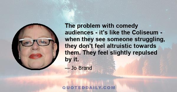 The problem with comedy audiences - it's like the Coliseum - when they see someone struggling, they don't feel altruistic towards them. They feel slightly repulsed by it.