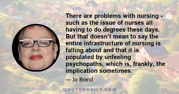 There are problems with nursing - such as the issue of nurses all having to do degrees these days. But that doesn’t mean to say the entire infrastructure of nursing is falling about and that it is populated by unfeeling 