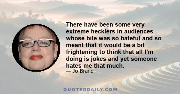 There have been some very extreme hecklers in audiences whose bile was so hateful and so meant that it would be a bit frightening to think that all I'm doing is jokes and yet someone hates me that much.