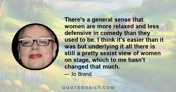 There's a general sense that women are more relaxed and less defensive in comedy than they used to be. I think it's easier than it was but underlying it all there is still a pretty sexist view of women on stage, which