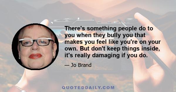 There's something people do to you when they bully you that makes you feel like you're on your own. But don't keep things inside, it's really damaging if you do.