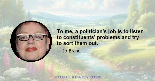 To me, a politician's job is to listen to constituents' problems and try to sort them out.