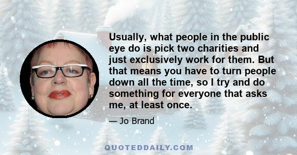 Usually, what people in the public eye do is pick two charities and just exclusively work for them. But that means you have to turn people down all the time, so I try and do something for everyone that asks me, at least 