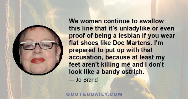 We women continue to swallow this line that it's unladylike or even proof of being a lesbian if you wear flat shoes like Doc Martens. I'm prepared to put up with that accusation, because at least my feet aren't killing