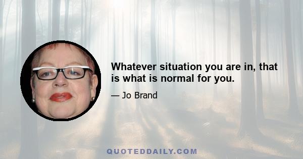 Whatever situation you are in, that is what is normal for you.