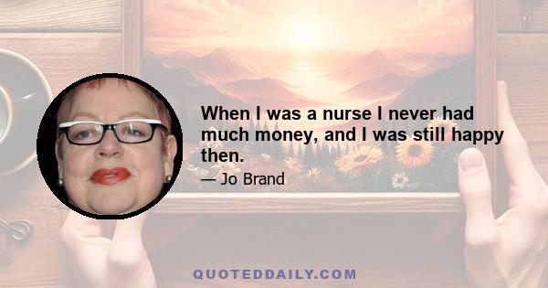 When I was a nurse I never had much money, and I was still happy then.