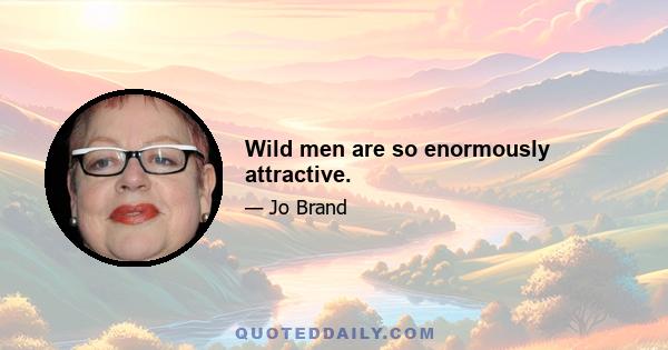 Wild men are so enormously attractive.