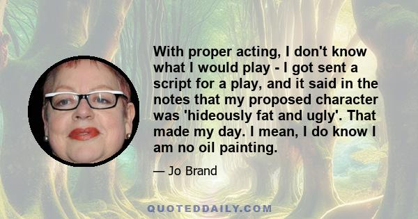 With proper acting, I don't know what I would play - I got sent a script for a play, and it said in the notes that my proposed character was 'hideously fat and ugly'. That made my day. I mean, I do know I am no oil