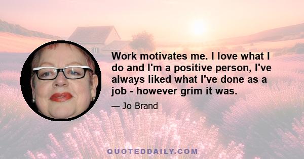 Work motivates me. I love what I do and I'm a positive person, I've always liked what I've done as a job - however grim it was.