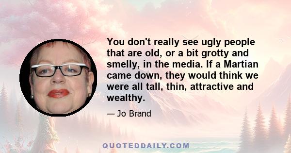 You don't really see ugly people that are old, or a bit grotty and smelly, in the media. If a Martian came down, they would think we were all tall, thin, attractive and wealthy.