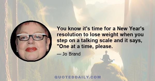 You know it's time for a New Year's resolution to lose weight when you step on a talking scale and it says, One at a time, please.