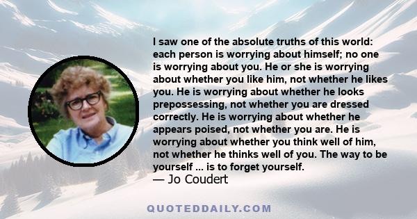 I saw one of the absolute truths of this world: each person is worrying about himself; no one is worrying about you. He or she is worrying about whether you like him, not whether he likes you. He is worrying about