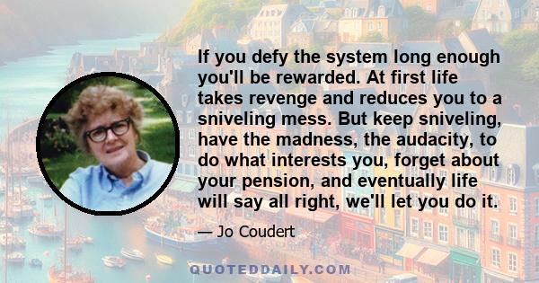 If you defy the system long enough you'll be rewarded. At first life takes revenge and reduces you to a sniveling mess. But keep sniveling, have the madness, the audacity, to do what interests you, forget about your