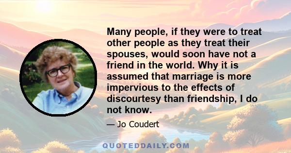 Many people, if they were to treat other people as they treat their spouses, would soon have not a friend in the world. Why it is assumed that marriage is more impervious to the effects of discourtesy than friendship, I 