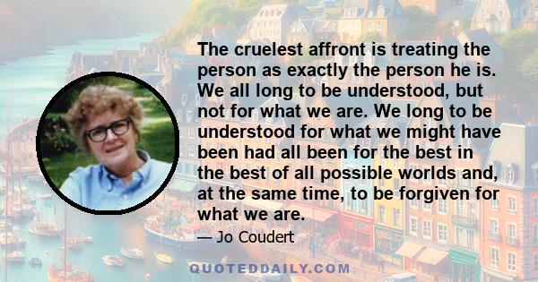 The cruelest affront is treating the person as exactly the person he is. We all long to be understood, but not for what we are. We long to be understood for what we might have been had all been for the best in the best