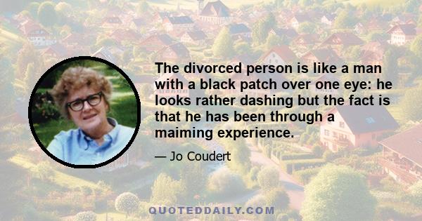 The divorced person is like a man with a black patch over one eye: he looks rather dashing but the fact is that he has been through a maiming experience.