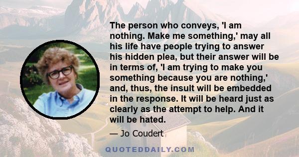 The person who conveys, 'I am nothing. Make me something,' may all his life have people trying to answer his hidden plea, but their answer will be in terms of, 'I am trying to make you something because you are