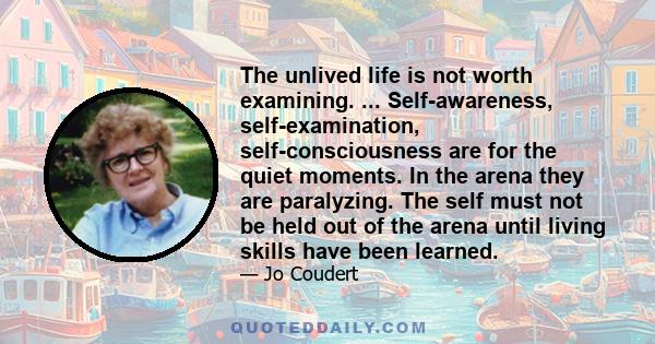 The unlived life is not worth examining. ... Self-awareness, self-examination, self-consciousness are for the quiet moments. In the arena they are paralyzing. The self must not be held out of the arena until living