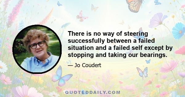 There is no way of steering successfully between a failed situation and a failed self except by stopping and taking our bearings.