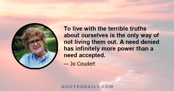 To live with the terrible truths about ourselves is the only way of not living them out. A need denied has infinitely more power than a need accepted.