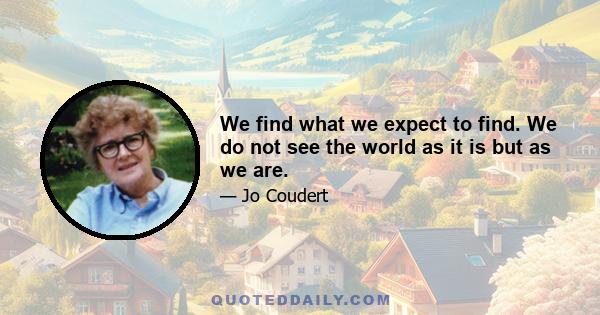 We find what we expect to find. We do not see the world as it is but as we are.