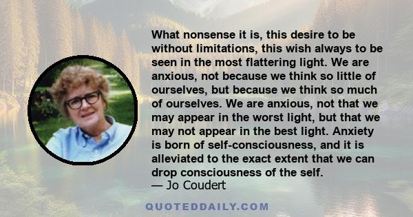 What nonsense it is, this desire to be without limitations, this wish always to be seen in the most flattering light. We are anxious, not because we think so little of ourselves, but because we think so much of