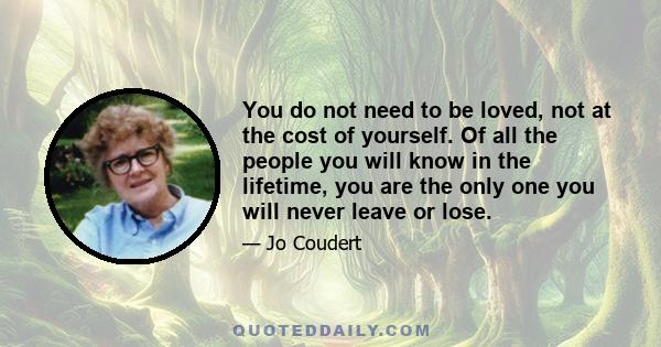 You do not need to be loved, not at the cost of yourself. Of all the people you will know in the lifetime, you are the only one you will never leave or lose.