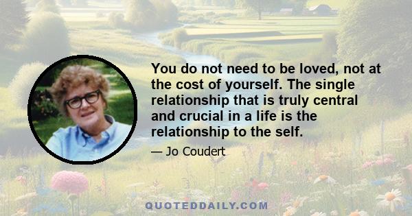 You do not need to be loved, not at the cost of yourself. The single relationship that is truly central and crucial in a life is the relationship to the self.