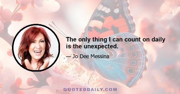 The only thing I can count on daily is the unexpected.