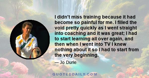 I didn't miss training because it had become so painful for me. I filled the void pretty quickly as I went straight into coaching and it was great; I had to start learning all over again, and then when I went into TV I