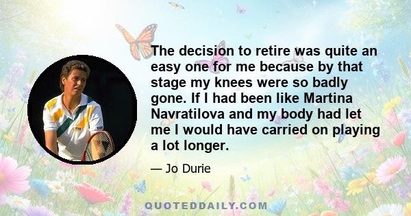 The decision to retire was quite an easy one for me because by that stage my knees were so badly gone. If I had been like Martina Navratilova and my body had let me I would have carried on playing a lot longer.