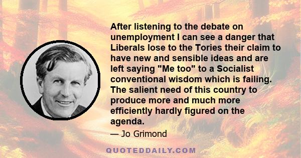 After listening to the debate on unemployment I can see a danger that Liberals lose to the Tories their claim to have new and sensible ideas and are left saying Me too to a Socialist conventional wisdom which is