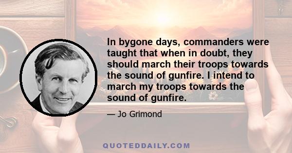 In bygone days, commanders were taught that when in doubt, they should march their troops towards the sound of gunfire. I intend to march my troops towards the sound of gunfire.