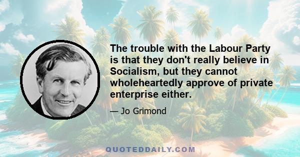 The trouble with the Labour Party is that they don't really believe in Socialism, but they cannot wholeheartedly approve of private enterprise either.