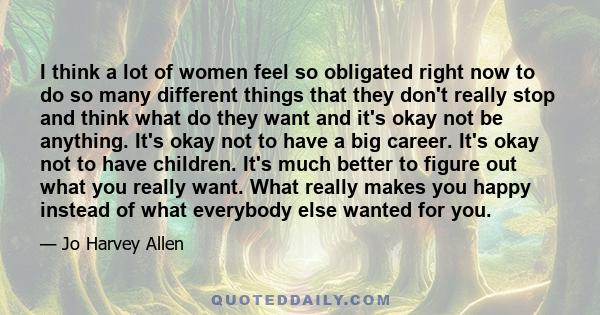 I think a lot of women feel so obligated right now to do so many different things that they don't really stop and think what do they want and it's okay not be anything. It's okay not to have a big career. It's okay not