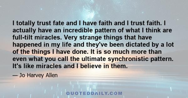 I totally trust fate and I have faith and I trust faith. I actually have an incredible pattern of what I think are full-tilt miracles. Very strange things that have happened in my life and they've been dictated by a lot 