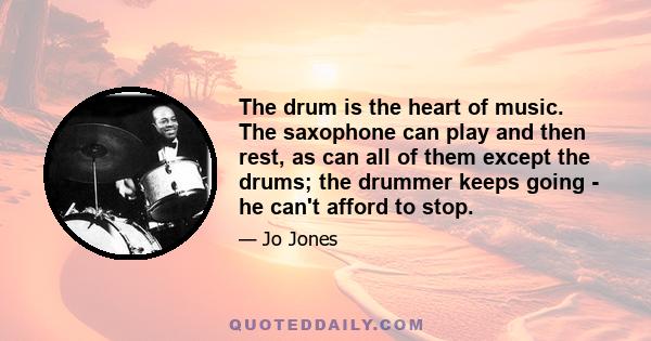 The drum is the heart of music. The saxophone can play and then rest, as can all of them except the drums; the drummer keeps going - he can't afford to stop.