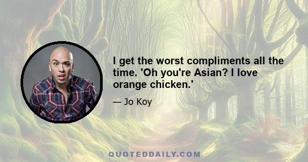 I get the worst compliments all the time. 'Oh you're Asian? I love orange chicken.'