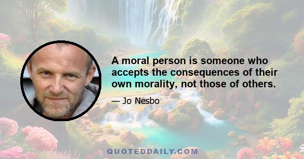 A moral person is someone who accepts the consequences of their own morality, not those of others.