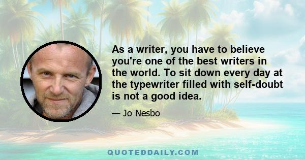 As a writer, you have to believe you're one of the best writers in the world. To sit down every day at the typewriter filled with self-doubt is not a good idea.